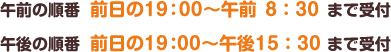 午前の順番 前日の19：00～午前8：30まで受付　午後の順番 前日の19：00～午後15：30まで受付